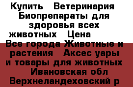 Купить : Ветеринария. Биопрепараты для здоровья всех животных › Цена ­ 100 - Все города Животные и растения » Аксесcуары и товары для животных   . Ивановская обл.,Верхнеландеховский р-н